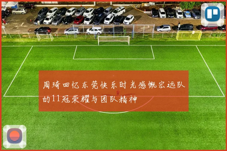 周琦回忆东莞快乐时光感慨宏远队的11冠荣耀与团队精神