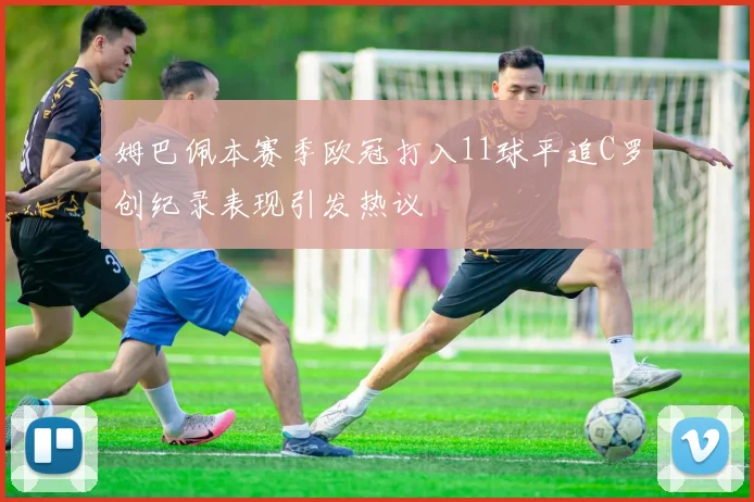 姆巴佩本赛季欧冠打入11球平追C罗创纪录表现引发热议