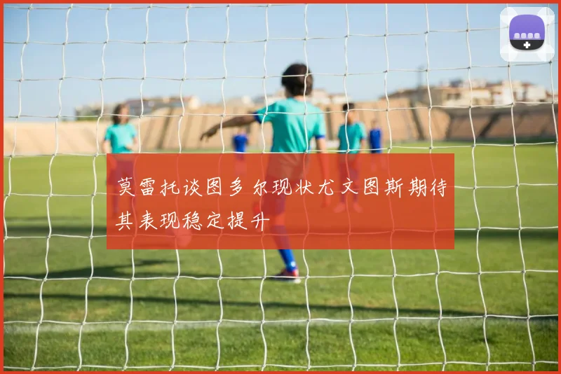 莫雷托谈图多尔现状尤文图斯期待其表现稳定提升
