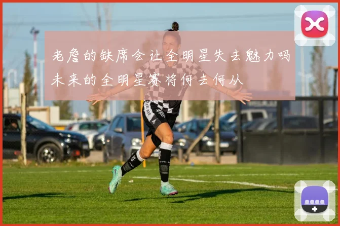 老詹的缺席会让全明星失去魅力吗未来的全明星赛将何去何从