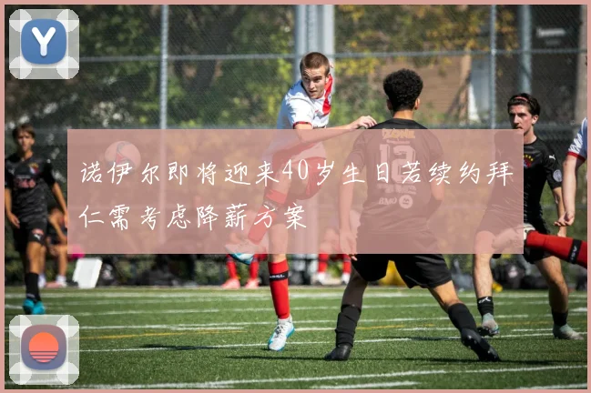 诺伊尔即将迎来40岁生日若续约拜仁需考虑降薪方案