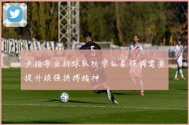 卢指导分析球队防守乱象强调需要提升顽强拼搏精神