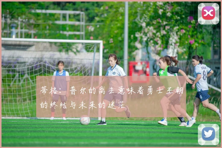 蒂格：普尔的离去意味着勇士王朝的终结与未来的迷茫
