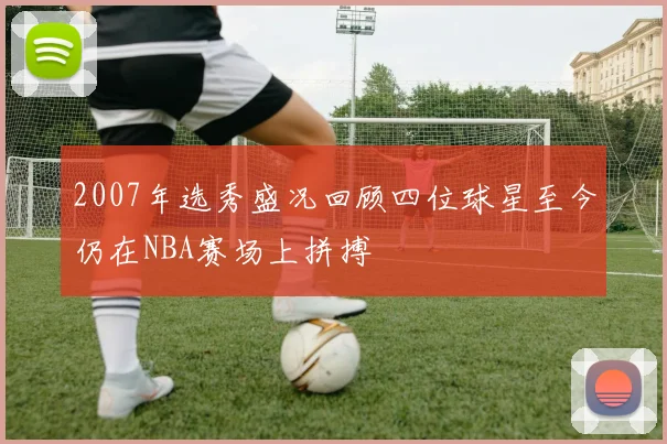 2007年选秀盛况回顾四位球星至今仍在NBA赛场上拼搏