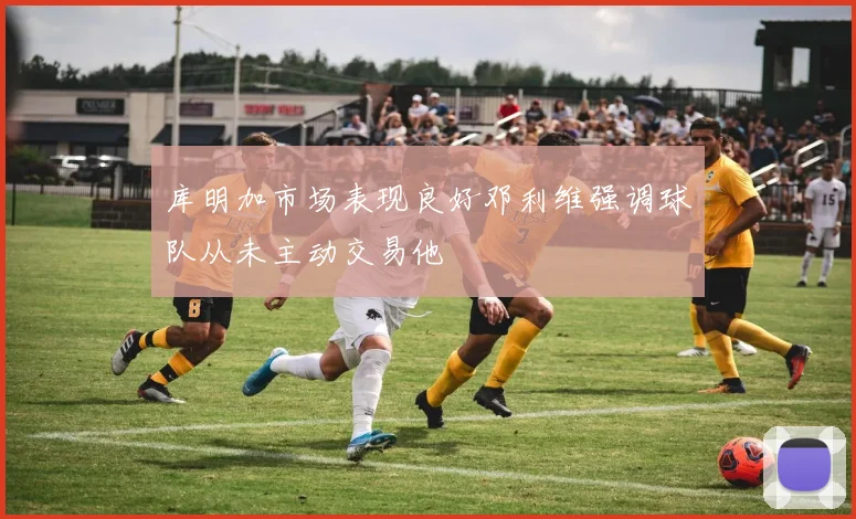 库明加市场表现良好邓利维强调球队从未主动交易他