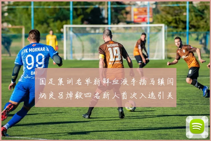 国足集训名单新鲜血液李扬马镇闫炳良吕焯毅四名新人首次入选引关注