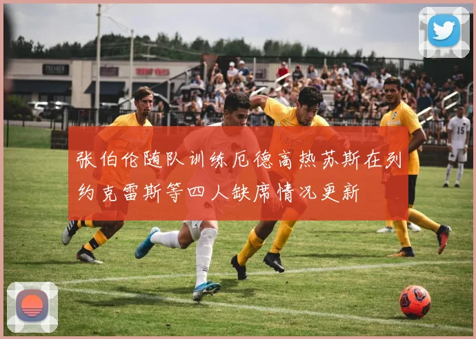 张伯伦随队训练厄德高热苏斯在列约克雷斯等四人缺席情况更新