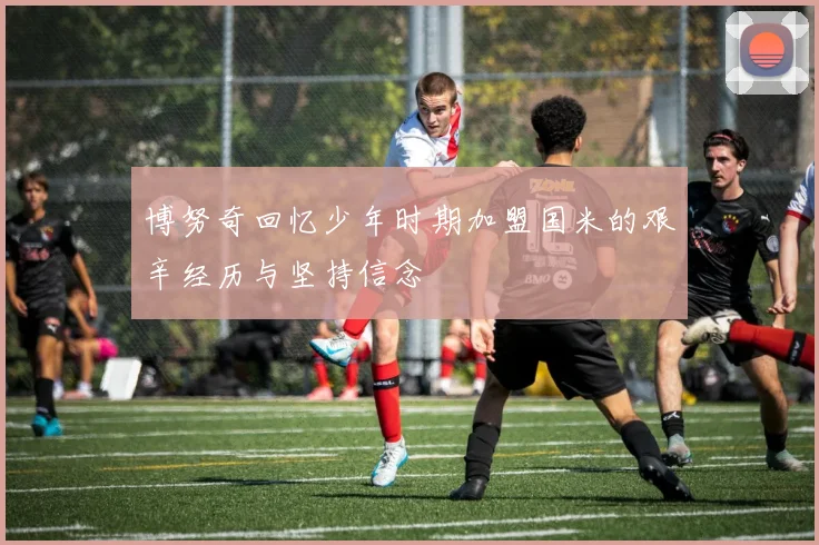 博努奇回忆少年时期加盟国米的艰辛经历与坚持信念
