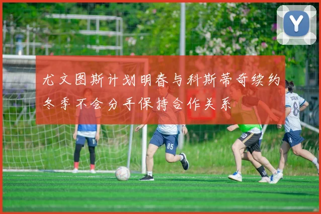 尤文图斯计划明春与科斯蒂奇续约冬季不会分手保持合作关系