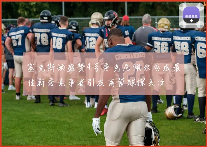 塞克斯顿盛赞4号秀克尼佩尔或成最佳新秀竞争者引发高管球探关注
