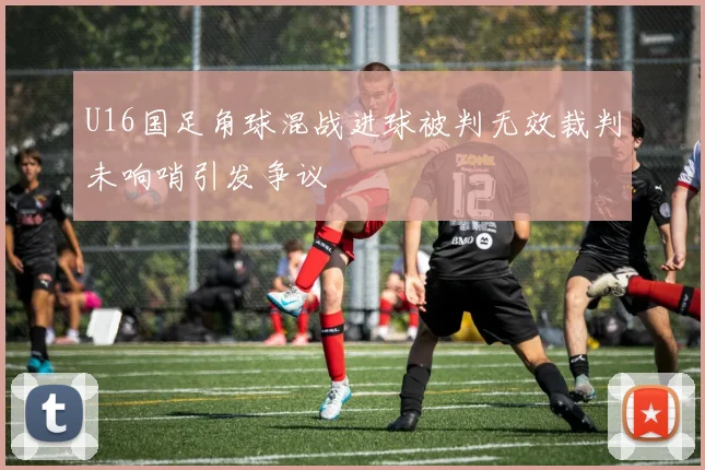 U16国足角球混战进球被判无效裁判未响哨引发争议
