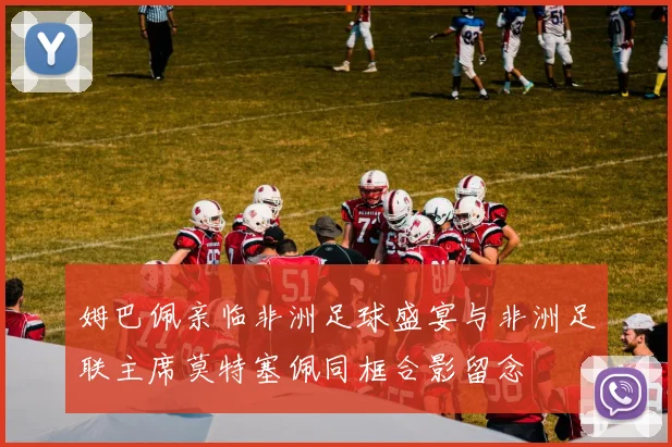 姆巴佩亲临非洲足球盛宴与非洲足联主席莫特塞佩同框合影留念