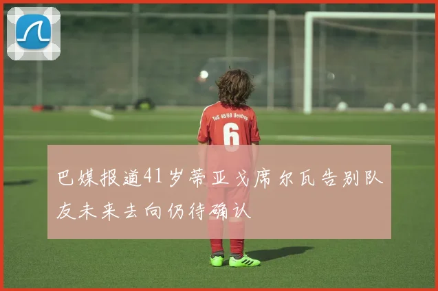 巴媒报道41岁蒂亚戈席尔瓦告别队友未来去向仍待确认
