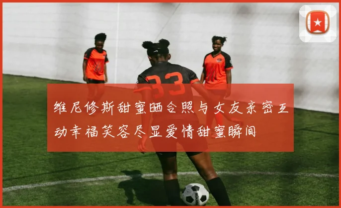 维尼修斯甜蜜晒合照与女友亲密互动幸福笑容尽显爱情甜蜜瞬间
