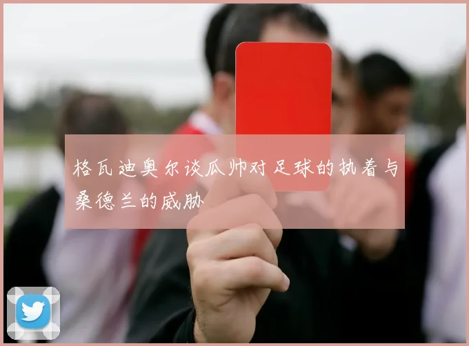 格瓦迪奥尔谈瓜帅对足球的执着与桑德兰的威胁