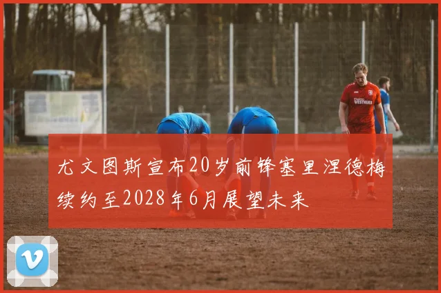 尤文图斯宣布20岁前锋塞里涅德梅续约至2028年6月展望未来