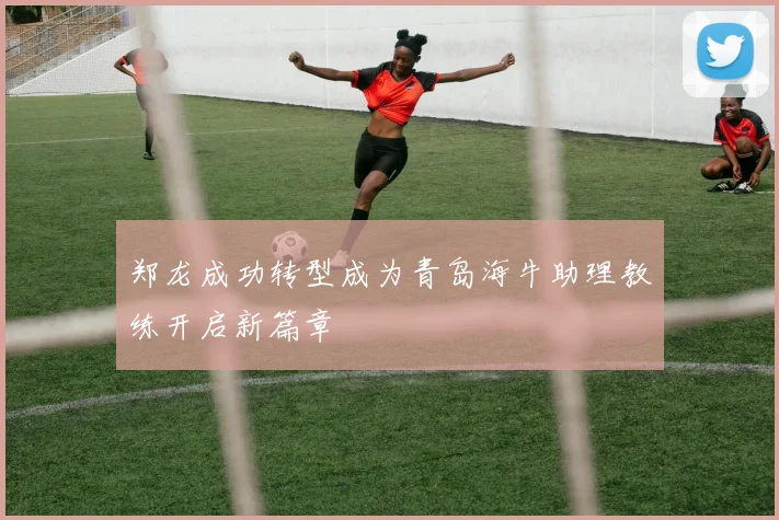 郑龙成功转型成为青岛海牛助理教练开启新篇章