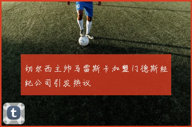切尔西主帅马雷斯卡加盟门德斯经纪公司引发热议