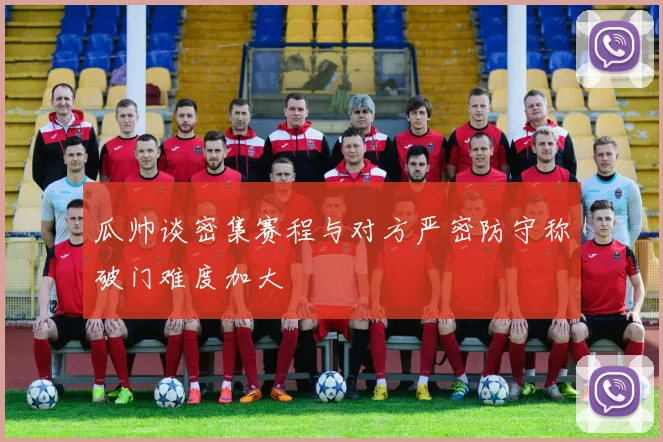 瓜帅谈密集赛程与对方严密防守称破门难度加大