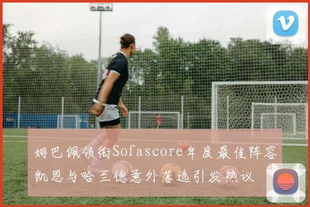 姆巴佩领衔Sofascore年度最佳阵容凯恩与哈兰德意外落选引发热议