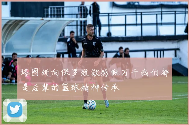 塔图姆向保罗致敬感慨万千我们都是后辈的篮球精神传承
