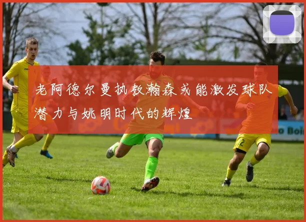 老阿德尔曼执教瀚森或能激发球队潜力与姚明时代的辉煌