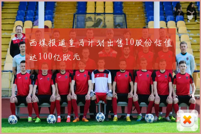 西媒报道皇马计划出售10股份估值达100亿欧元