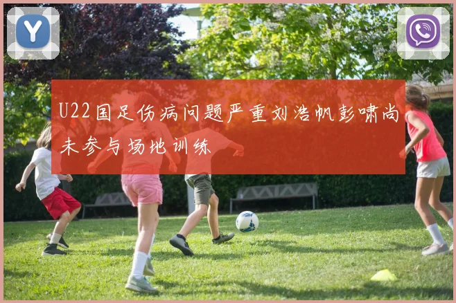 U22国足伤病问题严重刘浩帆彭啸尚未参与场地训练