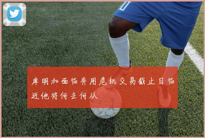 库明加面临弃用危机交易截止日临近他将何去何从