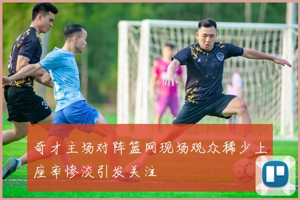 奇才主场对阵篮网现场观众稀少上座率惨淡引发关注