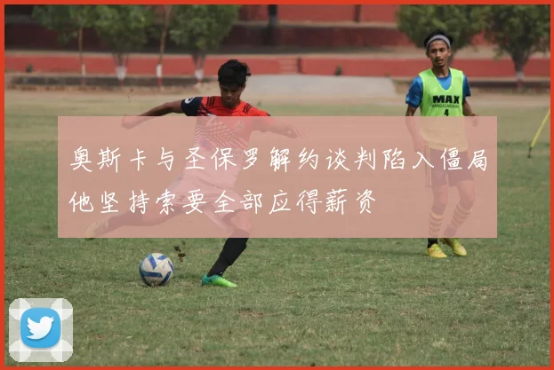 奥斯卡与圣保罗解约谈判陷入僵局他坚持索要全部应得薪资