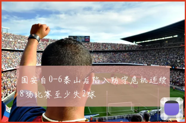 国安自0-6泰山后陷入防守危机连续8场比赛至少失2球