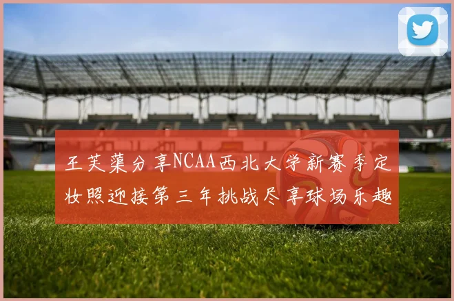 王芙蕖分享NCAA西北大学新赛季定妆照迎接第三年挑战尽享球场乐趣