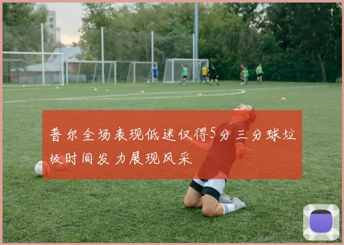 普尔全场表现低迷仅得5分三分球垃圾时间发力展现风采