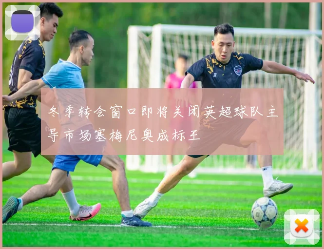 冬季转会窗口即将关闭英超球队主导市场塞梅尼奥成标王
