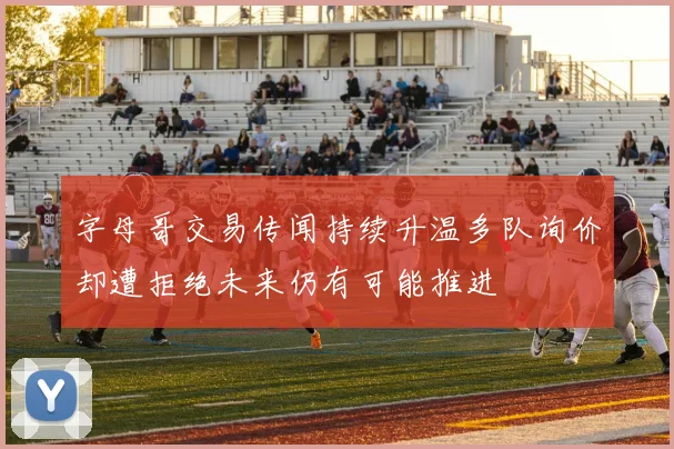 字母哥交易传闻持续升温多队询价却遭拒绝未来仍有可能推进