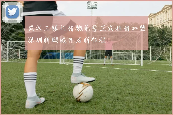 武汉三镇门将魏黾哲正式租借加盟深圳新鹏城开启新征程