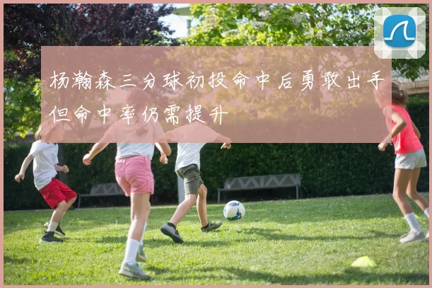 杨瀚森三分球初投命中后勇敢出手但命中率仍需提升
