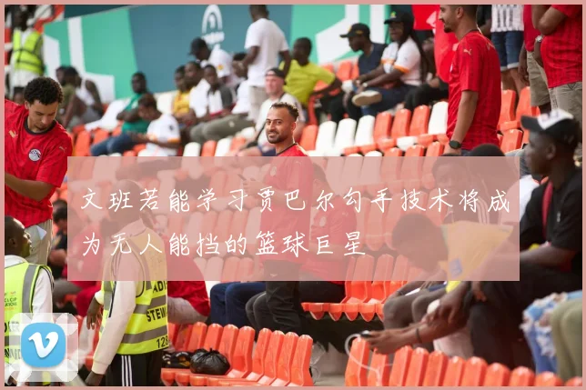 文班若能学习贾巴尔勾手技术将成为无人能挡的篮球巨星